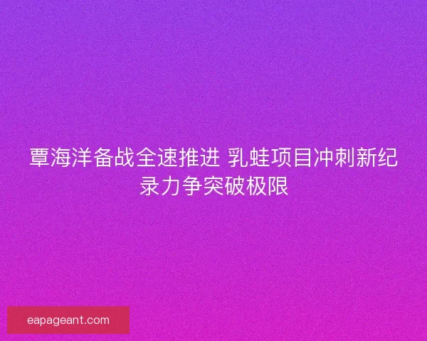 覃海洋备战全速推进 乳蛙项目冲刺新纪录力争突破极限