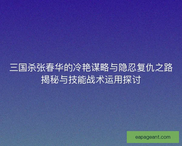 三国杀张春华的冷艳谋略与隐忍复仇之路揭秘与技能战术运用探讨