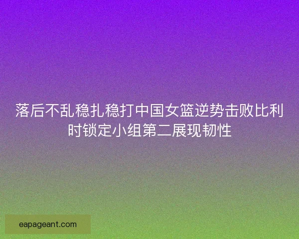 落后不乱稳扎稳打中国女篮逆势击败比利时锁定小组第二展现韧性