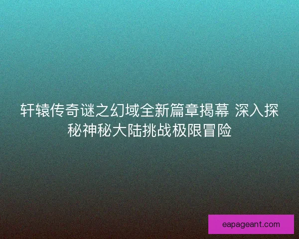 轩辕传奇谜之幻域全新篇章揭幕 深入探秘神秘大陆挑战极限冒险